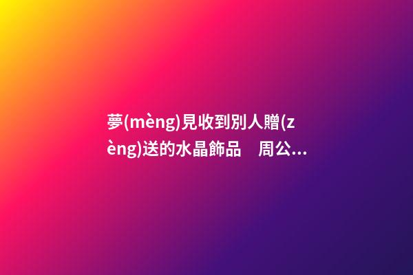 夢(mèng)見收到別人贈(zèng)送的水晶飾品　周公解夢(mèng)之夢(mèng)到收到別人贈(zèng)送的水晶
